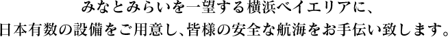 みなとみらいを一望する横浜ベイエリアに､日本有数の設備をご用意し､皆様の安全な航海をお手伝い致します。